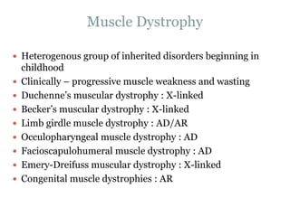 Muscle Dystrophy
 Heterogenous group of inherited disorders beginning in
childhood
 Clinically – progressive muscle weakness and wasting
 Duchenne’s muscular dystrophy : X-linked
 Becker’s muscular dystrophy : X-linked
 Limb girdle muscle dystrophy : AD/AR
 Occulopharyngeal muscle dystrophy : AD
 Facioscapulohumeral muscle dystrophy : AD
 Emery-Dreifuss muscular dystrophy : X-linked
 Congenital muscle dystrophies : AR
 