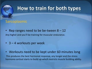 How to train for both typesSarcoplasmicRep ranges need to be be-tween 8 – 12 Any higher and you’ll be training for muscular endurance.3 – 4 workouts per weekWorkouts need to be kept under 60 minutes long  This produces the best hormonal response, any longer and the stress hormone cortisol starts to build up which restricts muscle building ability. 