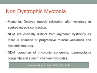 Non Dystrophic Myotonia
• Myotonia: Delayed muscle relaxation after voluntary or
evoked muscle contraction.
• NDM are clinically distinct from myotonic dystrophy as
there is absence of progressive muscle weakness and
systemic features.
• NDM comprise of myotonia congenita, paramyotonia
congenita and sodium channel myotonias.
Matthews E et al. Brain 2010: 133; 9–22
 