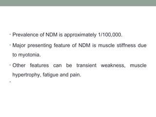 • Prevalence of NDM is approximately 1/100,000.
• Major presenting feature of NDM is muscle stiffness due
to myotonia.
• Other features can be transient weakness, muscle
hypertrophy, fatigue and pain.
•
 