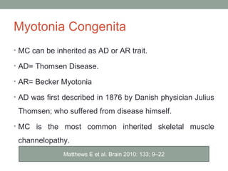 Myotonia Congenita
• MC can be inherited as AD or AR trait.
• AD= Thomsen Disease.
• AR= Becker Myotonia
• AD was first described in 1876 by Danish physician Julius
Thomsen; who suffered from disease himself.
• MC is the most common inherited skeletal muscle
channelopathy.
Matthews E et al. Brain 2010: 133; 9–22
 