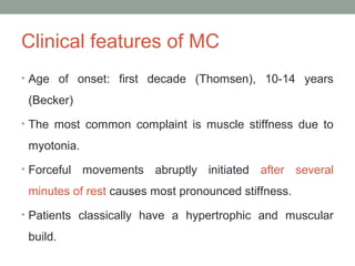 Clinical features of MC
• Age of onset: first decade (Thomsen), 10-14 years
(Becker)
• The most common complaint is muscle stiffness due to
myotonia.
• Forceful movements abruptly initiated after several
minutes of rest causes most pronounced stiffness.
• Patients classically have a hypertrophic and muscular
build.
 