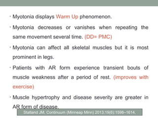 • Myotonia displays Warm Up phenomenon.
• Myotonia decreases or vanishes when repeating the
same movement several time. (DD= PMC)
• Myotonia can affect all skeletal muscles but it is most
prominent in legs.
• Patients with AR form experience transient bouts of
muscle weakness after a period of rest. (improves with
exercise)
• Muscle hypertrophy and disease severity are greater in
AR form of disease.
Statland JM. Continuum (Minneap Minn) 2013;19(6):1598–1614.
 