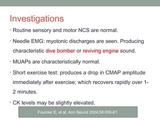 Investigations
• Routine sensory and motor NCS are normal.
• Needle EMG: myotonic discharges are seen. Producing
characteristic dive bomber or reviving engine sound.
• MUAPs are characteristically normal.
• Short exercise test: produces a drop in CMAP amplitude
immediately after exercise; which recovers rapidly over 1-
2 minutes.
• CK levels may be slightly elevated.
Fournier E, et al. Ann Neurol 2004;56:650-61.
 