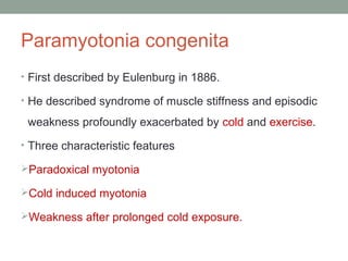 Paramyotonia congenita
• First described by Eulenburg in 1886.
• He described syndrome of muscle stiffness and episodic
weakness profoundly exacerbated by cold and exercise.
• Three characteristic features
Paradoxical myotonia
Cold induced myotonia
Weakness after prolonged cold exposure.
 
