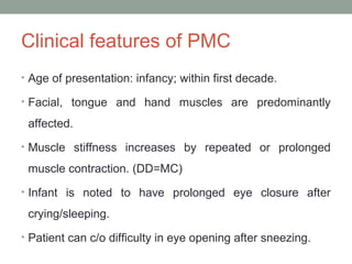 Clinical features of PMC
• Age of presentation: infancy; within first decade.
• Facial, tongue and hand muscles are predominantly
affected.
• Muscle stiffness increases by repeated or prolonged
muscle contraction. (DD=MC)
• Infant is noted to have prolonged eye closure after
crying/sleeping.
• Patient can c/o difficulty in eye opening after sneezing.
 