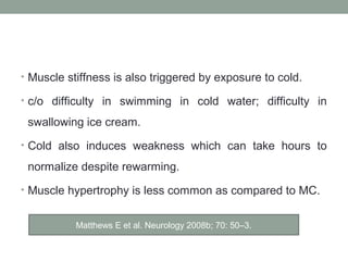 • Muscle stiffness is also triggered by exposure to cold.
• c/o difficulty in swimming in cold water; difficulty in
swallowing ice cream.
• Cold also induces weakness which can take hours to
normalize despite rewarming.
• Muscle hypertrophy is less common as compared to MC.
Matthews E et al. Neurology 2008b; 70: 50–3.
 