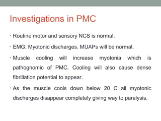 Investigations in PMC
• Routine motor and sensory NCS is normal.
• EMG: Myotonic discharges. MUAPs will be normal.
• Muscle cooling will increase myotonia which is
pathognomic of PMC. Cooling will also cause dense
fibrillation potential to appear.
• As the muscle cools down below 20 C all myotonic
discharges disappear completely giving way to paralysis.
 