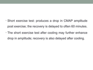 • Short exercise test: produces a drop in CMAP amplitude
post exercise; the recovery is delayed to often 60 minutes.
• The short exercise test after cooling may further enhance
drop in amplitude; recovery is also delayed after cooling.
 