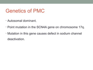 Genetics of PMC
• Autosomal dominant.
• Point mutation in the SCN4A gene on chromosome 17q.
• Mutation in this gene causes defect in sodium channel
deactivation.
 