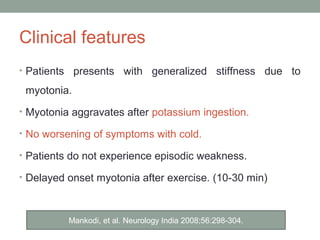 Clinical features
• Patients presents with generalized stiffness due to
myotonia.
• Myotonia aggravates after potassium ingestion.
• No worsening of symptoms with cold.
• Patients do not experience episodic weakness.
• Delayed onset myotonia after exercise. (10-30 min)
Mankodi, et al. Neurology India 2008;56:298-304.
 