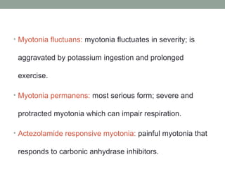 • Myotonia fluctuans: myotonia fluctuates in severity; is
aggravated by potassium ingestion and prolonged
exercise.
• Myotonia permanens: most serious form; severe and
protracted myotonia which can impair respiration.
• Actezolamide responsive myotonia: painful myotonia that
responds to carbonic anhydrase inhibitors.
 