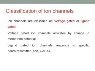 Classification of ion channels
• Ion channels are classified as Voltage gated or ligand
gated.
• Voltage gated ion channels activates by change in
membrane potential.
• Ligand gated ion channels responds to specific
neurotransmitter (Ach, GABA).
 