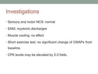 Investigations
• Sensory and motor NCS: normal
• EMG: myotonic discharges
• Muscle cooling: no effect
• Short exercise test: no significant change of CMAPs from
baseline.
• CPK levels may be elevated by 2-3 folds.
 