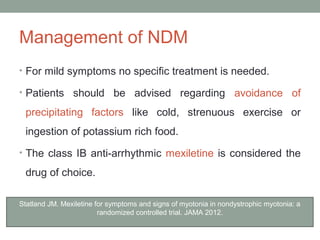 Management of NDM
• For mild symptoms no specific treatment is needed.
• Patients should be advised regarding avoidance of
precipitating factors like cold, strenuous exercise or
ingestion of potassium rich food.
• The class IB anti-arrhythmic mexiletine is considered the
drug of choice.
Statland JM. Mexiletine for symptoms and signs of myotonia in nondystrophic myotonia: a
randomized controlled trial. JAMA 2012.
 