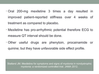 • Oral 200-mg mexiletine 3 times a day resulted in
improved patient-reported stiffness over 4 weeks of
treatment as compared to placebo.
• Mexiletine has pro-arrhythmic potential therefore ECG to
measure QT interval should be done.
• Other useful drugs are phenytoin, procainamide or
quinine; but they have unfavorable side effect profile.
Statland JM. Mexiletine for symptoms and signs of myotonia in nondystrophic
myotonia: a randomized controlled trial. JAMA 2012.
 
