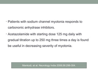 • Patients with sodium channel myotonia responds to
carbononic anhydrase inhibitors.
• Acetazolamide with starting dose 125 mg daily with
gradual titration up to 250 mg three times a day is found
be useful in decreasing severity of myotonia.
Mankodi, et al. Neurology India 2008;56:298-304.
 