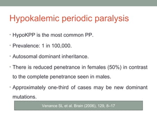 Hypokalemic periodic paralysis
• HypoKPP is the most common PP.
• Prevalence: 1 in 100,000.
• Autosomal dominant inheritance.
• There is reduced penetrance in females (50%) in contrast
to the complete penetrance seen in males.
• Approximately one-third of cases may be new dominant
mutations.
Venance SL et al. Brain (2006), 129, 8–17
 