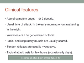 Clinical features
• Age of symptom onset: 1 or 2 decade.
• Usual time of attack: in the early morning or on awakening
in the night.
• Weakness can be generalized or focal.
• Facial and respiratory muscle are usually spared.
• Tendon reflexes are usually hypoactive.
• Typical attack lasts for few hours (occasionally days).
Venance SL et al. Brain (2006), 129, 8–17
 