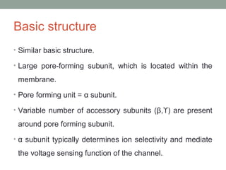 Basic structure
• Similar basic structure.
• Large pore-forming subunit, which is located within the
membrane.
• Pore forming unit = α subunit.
• Variable number of accessory subunits (β, ) are presentϒ
around pore forming subunit.
• α subunit typically determines ion selectivity and mediate
the voltage sensing function of the channel.
 