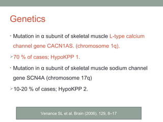 Genetics
• Mutation in α subunit of skeletal muscle L-type calcium
channel gene CACN1AS. (chromosome 1q).
70 % of cases; HypoKPP 1.
• Mutation in α subunit of skeletal muscle sodium channel
gene SCN4A (chromosome 17q)
10-20 % of cases; HypoKPP 2.
Venance SL et al. Brain (2006), 129, 8–17
 