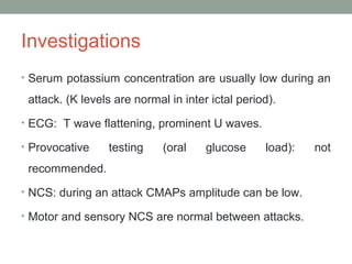 Investigations
• Serum potassium concentration are usually low during an
attack. (K levels are normal in inter ictal period).
• ECG: T wave flattening, prominent U waves.
• Provocative testing (oral glucose load): not
recommended.
• NCS: during an attack CMAPs amplitude can be low.
• Motor and sensory NCS are normal between attacks.
 