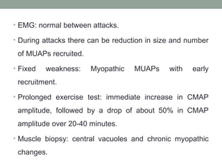 • EMG: normal between attacks.
• During attacks there can be reduction in size and number
of MUAPs recruited.
• Fixed weakness: Myopathic MUAPs with early
recruitment.
• Prolonged exercise test: immediate increase in CMAP
amplitude, followed by a drop of about 50% in CMAP
amplitude over 20-40 minutes.
• Muscle biopsy: central vacuoles and chronic myopathic
changes.
 
