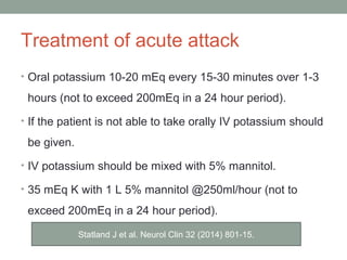Treatment of acute attack
• Oral potassium 10-20 mEq every 15-30 minutes over 1-3
hours (not to exceed 200mEq in a 24 hour period).
• If the patient is not able to take orally IV potassium should
be given.
• IV potassium should be mixed with 5% mannitol.
• 35 mEq K with 1 L 5% mannitol @250ml/hour (not to
exceed 200mEq in a 24 hour period).
Statland J et al. Neurol Clin 32 (2014) 801-15.
 