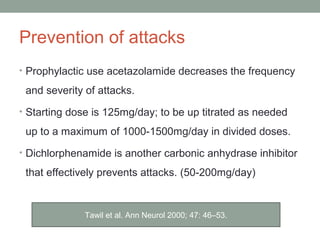 Prevention of attacks
• Prophylactic use acetazolamide decreases the frequency
and severity of attacks.
• Starting dose is 125mg/day; to be up titrated as needed
up to a maximum of 1000-1500mg/day in divided doses.
• Dichlorphenamide is another carbonic anhydrase inhibitor
that effectively prevents attacks. (50-200mg/day)
Tawil et al. Ann Neurol 2000; 47: 46–53.
 