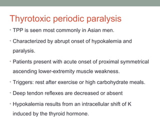 Thyrotoxic periodic paralysis
• TPP is seen most commonly in Asian men.
• Characterized by abrupt onset of hypokalemia and
paralysis.
• Patients present with acute onset of proximal symmetrical
ascending lower-extremity muscle weakness.
• Triggers: rest after exercise or high carbohydrate meals.
• Deep tendon reflexes are decreased or absent
• Hypokalemia results from an intracellular shift of K
induced by the thyroid hormone.
 