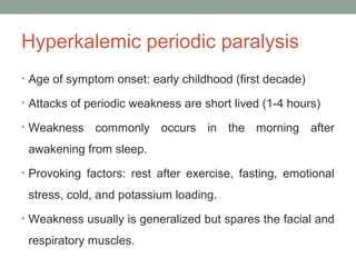 Hyperkalemic periodic paralysis
• Age of symptom onset: early childhood (first decade)
• Attacks of periodic weakness are short lived (1-4 hours)
• Weakness commonly occurs in the morning after
awakening from sleep.
• Provoking factors: rest after exercise, fasting, emotional
stress, cold, and potassium loading.
• Weakness usually is generalized but spares the facial and
respiratory muscles.
 