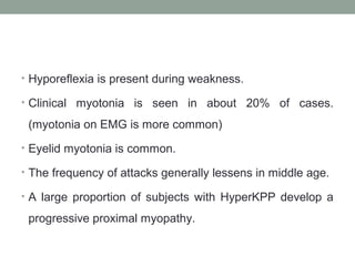• Hyporeflexia is present during weakness.
• Clinical myotonia is seen in about 20% of cases.
(myotonia on EMG is more common)
• Eyelid myotonia is common.
• The frequency of attacks generally lessens in middle age.
• A large proportion of subjects with HyperKPP develop a
progressive proximal myopathy.
 