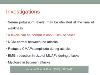 Investigations
• Serum potassium levels: may be elevated at the time of
weakness.
• K levels can be normal in about 50% of cases.
• NCS: normal between the attacks.
• Reduced CMAPs amplitude during attacks.
• EMG: reduction in size of MUAPs during attacks
• Myotonia in between attacks
• . Venance SL et al. Brain (2006), 129, 8–17
 