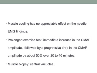 • Muscle cooling has no appreciable effect on the needle
EMG findings.
• Prolonged exercise test: immediate increase in the CMAP
amplitude, followed by a progressive drop in the CMAP
amplitude by about 50% over 20 to 40 minutes.
• Muscle biopsy: central vacuoles.
 