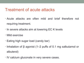 Treatment of acute attacks
• Acute attacks are often mild and brief therefore not
requiring treatment.
• In severe attacks aim at lowering EC K levels
• Mild exercise
• Eating high sugar load (candy bar)
• Inhalation of β agonist (1–2 puffs of 0.1 mg salbutamol or
albuterol)
• IV calcium gluconate in very severe cases.
 