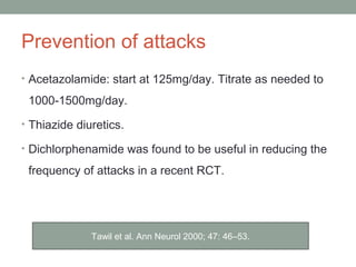Prevention of attacks
• Acetazolamide: start at 125mg/day. Titrate as needed to
1000-1500mg/day.
• Thiazide diuretics.
• Dichlorphenamide was found to be useful in reducing the
frequency of attacks in a recent RCT.
Tawil et al. Ann Neurol 2000; 47: 46–53.
 