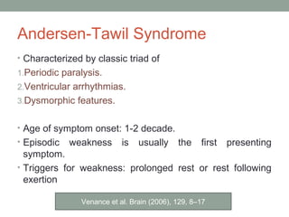 Andersen-Tawil Syndrome
• Characterized by classic triad of
1.Periodic paralysis.
2.Ventricular arrhythmias.
3.Dysmorphic features.
• Age of symptom onset: 1-2 decade.
• Episodic weakness is usually the first presenting
symptom.
• Triggers for weakness: prolonged rest or rest following
exertion
Venance et al. Brain (2006), 129, 8–17
 