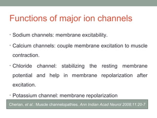 Functions of major ion channels
• Sodium channels: membrane excitability.
• Calcium channels: couple membrane excitation to muscle
contraction.
• Chloride channel: stabilizing the resting membrane
potential and help in membrane repolarization after
excitation.
• Potassium channel: membrane repolarization
Cherian, et al.: Muscle channelopathies. Ann Indian Acad Neurol 2008;11:20-7
 