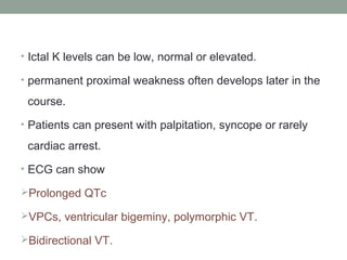 • Ictal K levels can be low, normal or elevated.
• permanent proximal weakness often develops later in the
course.
• Patients can present with palpitation, syncope or rarely
cardiac arrest.
• ECG can show
Prolonged QTc
VPCs, ventricular bigeminy, polymorphic VT.
Bidirectional VT.
 