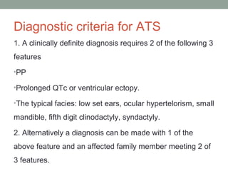 Diagnostic criteria for ATS
1. A clinically definite diagnosis requires 2 of the following 3
features
•PP
•Prolonged QTc or ventricular ectopy.
•The typical facies: low set ears, ocular hypertelorism, small
mandible, fifth digit clinodactyly, syndactyly.
2. Alternatively a diagnosis can be made with 1 of the
above feature and an affected family member meeting 2 of
3 features.
 