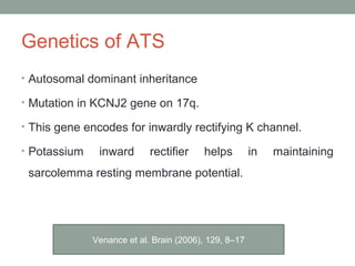 Genetics of ATS
• Autosomal dominant inheritance
• Mutation in KCNJ2 gene on 17q.
• This gene encodes for inwardly rectifying K channel.
• Potassium inward rectifier helps in maintaining
sarcolemma resting membrane potential.
Venance et al. Brain (2006), 129, 8–17
 