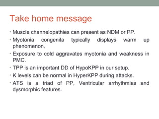 Take home message
• Muscle channelopathies can present as NDM or PP.
• Myotonia congenita typically displays warm up
phenomenon.
• Exposure to cold aggravates myotonia and weakness in
PMC.
• TPP is an important DD of HypoKPP in our setup.
• K levels can be normal in HyperKPP during attacks.
• ATS is a triad of PP, Ventricular arrhythmias and
dysmorphic features.
 