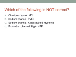 Which of the following is NOT correct?
A. Chloride channel: MC
B. Sodium channel: PMC
C. Sodium channel: K aggravated myotonia
D. Potassium channel: Hypo KPP
 