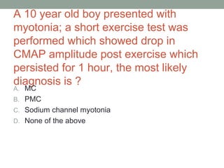 A 10 year old boy presented with
myotonia; a short exercise test was
performed which showed drop in
CMAP amplitude post exercise which
persisted for 1 hour, the most likely
diagnosis is ?
A. MC
B. PMC
C. Sodium channel myotonia
D. None of the above
 