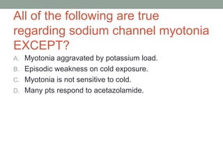 All of the following are true
regarding sodium channel myotonia
EXCEPT?
A. Myotonia aggravated by potassium load.
B. Episodic weakness on cold exposure.
C. Myotonia is not sensitive to cold.
D. Many pts respond to acetazolamide.
 