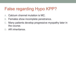 False regarding Hypo KPP?
A. Calcium channel mutation is MC.
B. Females show incomplete penetrance.
C. Many patients develop progressive myopathy later in
the course.
D. AR inheritance.
 