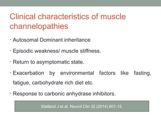 Clinical characteristics of muscle
channelopathies
• Autosomal Dominant inheritance
• Episodic weakness/ muscle stiffness.
• Return to asymptomatic state.
• Exacerbation by environmental factors like fasting,
fatigue, carbohydrate rich diet etc.
• Response to carbonic anhydrase inhibitors.
Statland J et al. Neurol Clin 32 (2014) 801-15.
 