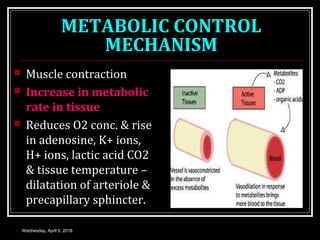 METABOLIC CONTROL
MECHANISM
 Muscle contraction
 Increase in metabolic
rate in tissue
 Reduces O2 conc. & rise
in adenosine, K+ ions,
H+ ions, lactic acid CO2
& tissue temperature –
dilatation of arteriole &
precapillary sphincter.
Wednesday, April 6, 2016
 