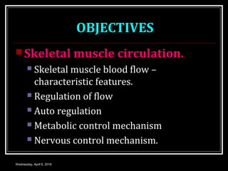 OBJECTIVES
Skeletal muscle circulation.
 Skeletal muscle blood flow –
characteristic features.
 Regulation of flow
 Auto regulation
 Metabolic control mechanism
 Nervous control mechanism.
Wednesday, April 6, 2016
 