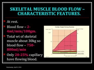 SKELETAL MUSCLE BLOOD FLOW –
CHARACTERISTIC FEATURES.
 At rest.
 Blood flow – 2-
4ml/min/100gm.
 Total wt of skeletal
muscle about 30kg so
blood flow – 750-
800ml/min
 Only 20-25% capillary
have flowing blood.
Wednesday, April 6, 2016
 
